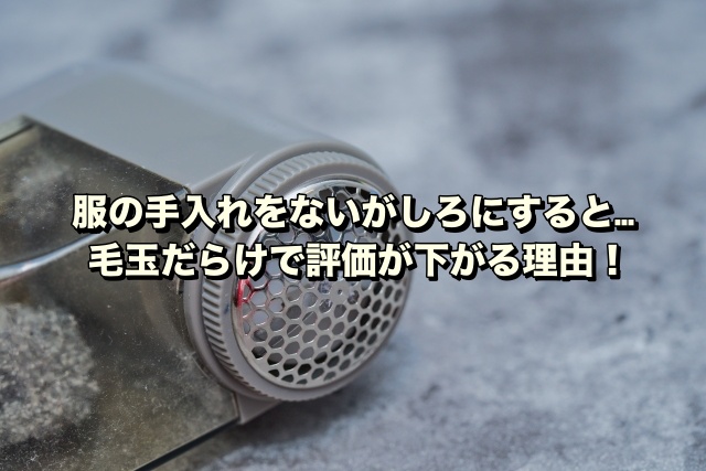 服の手入れをないがしろにすると…毛玉だらけで評価が下がる理由！