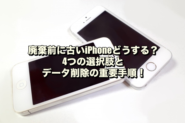 廃棄前に古いiPhoneどうする？4つの選択肢とデータ削除の重要手順！