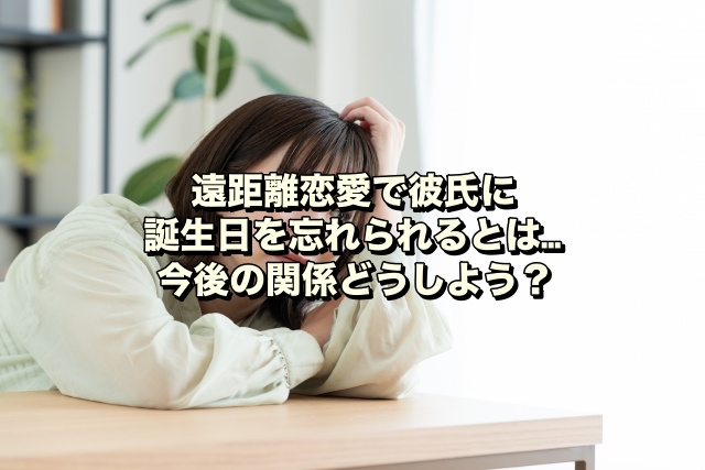 遠距離恋愛で彼氏に誕生日を忘れられるとは…今後の関係どうしよう？